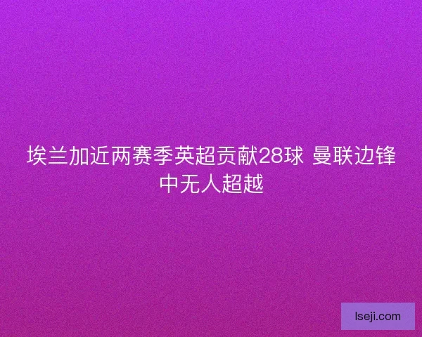 埃兰加近两赛季英超贡献28球 曼联边锋中无人超越