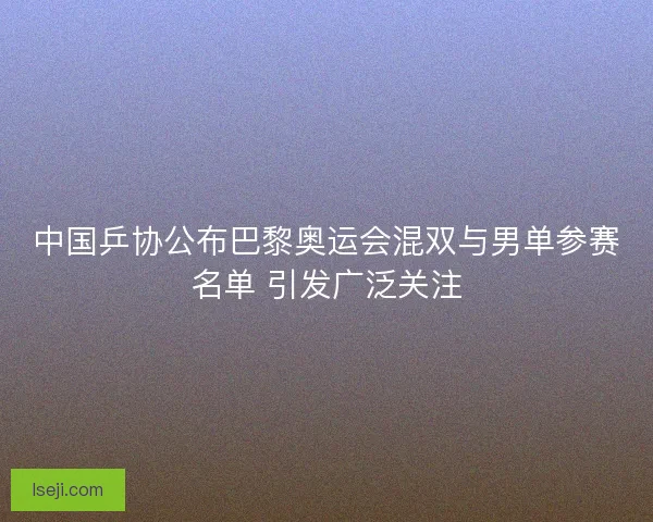 中国乒协公布巴黎奥运会混双与男单参赛名单 引发广泛关注