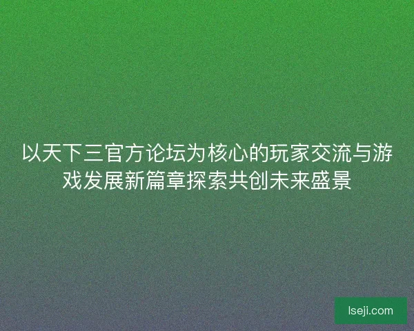 以天下三官方论坛为核心的玩家交流与游戏发展新篇章探索共创未来盛景
