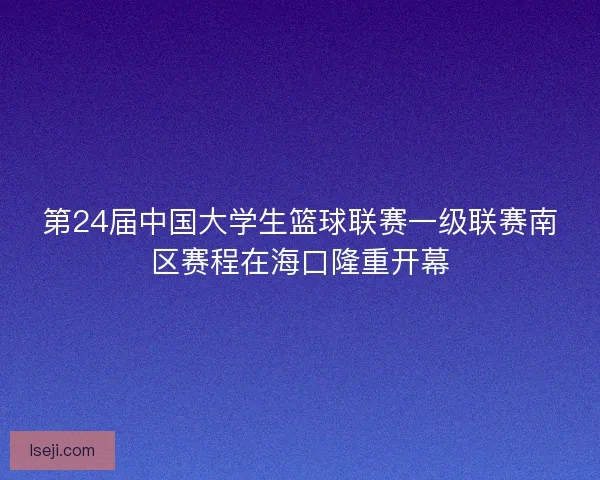 第24届中国大学生篮球联赛一级联赛南区赛程在海口隆重开幕